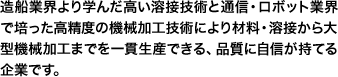 造船業界より学んだ高い溶接技術と通信・ロボット業界で培った高精度の機械加工技術により材料・溶接から大型機械加工までを一貫生産できる、品質に自信が持てる企業です。